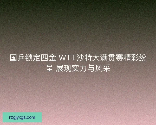 国乒锁定四金 WTT沙特大满贯赛精彩纷呈 展现实力与风采