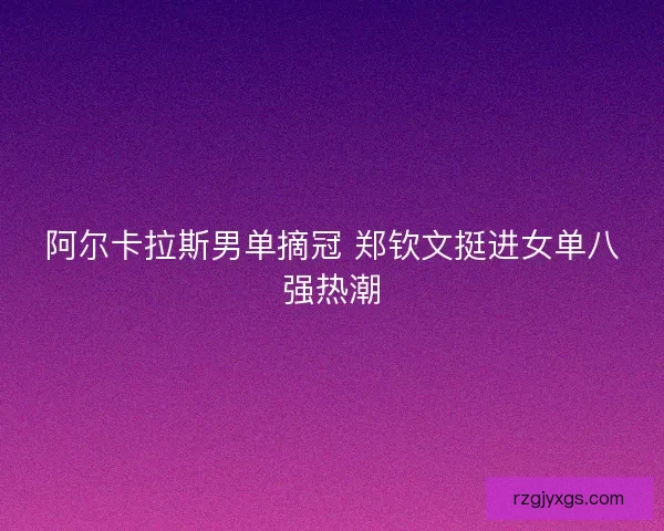 阿尔卡拉斯男单摘冠 郑钦文挺进女单八强热潮
