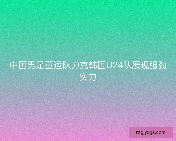 中国男足亚运队力克韩国U24队展现强劲实力