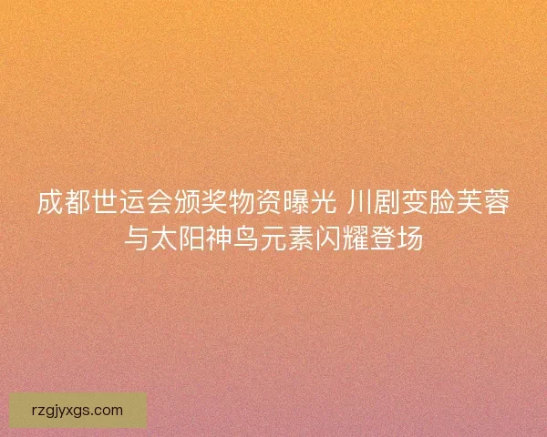 成都世运会颁奖物资曝光 川剧变脸芙蓉与太阳神鸟元素闪耀登场
